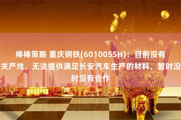 棒棒策略 重庆钢铁(601005SH)：目前没有冷轧相关产线，无法提供满足长安汽车生产的材料，暂时没有合作