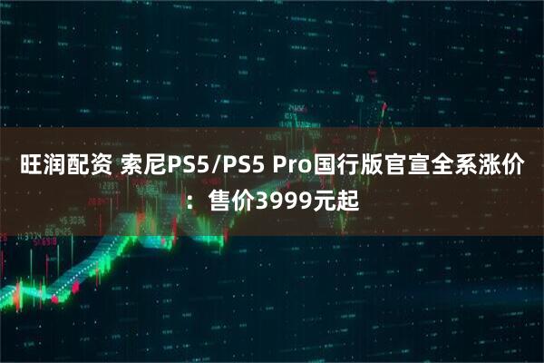 旺润配资 索尼PS5/PS5 Pro国行版官宣全系涨价：售价3999元起