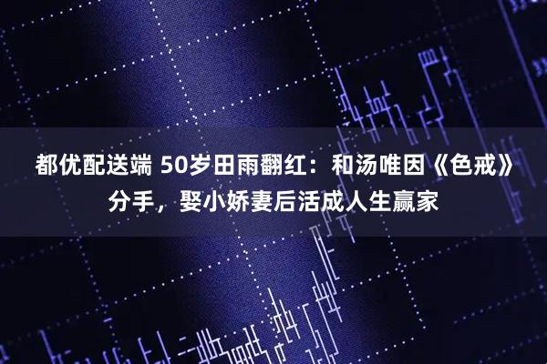 都优配送端 50岁田雨翻红:和汤唯因《色戒》分手,娶小娇妻后活成人生赢家