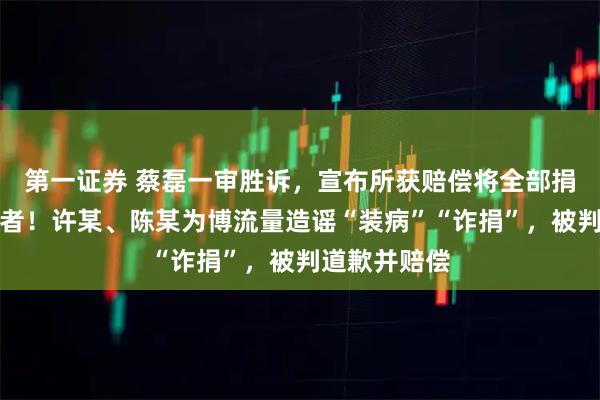 第一证券 蔡磊一审胜诉，宣布所获赔偿将全部捐出给贫困患者！许某、陈某为博流量造谣“装病”“诈捐”，被判道歉并赔偿