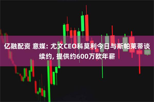 亿融配资 意媒: 尤文CEO科莫利今日与斯帕莱蒂谈续约, 提供约600万欧年薪