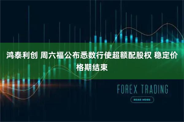鸿泰利创 周六福公布悉数行使超额配股权 稳定价格期结束