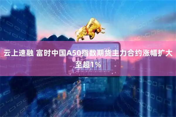 云上速融 富时中国A50指数期货主力合约涨幅扩大至超1%