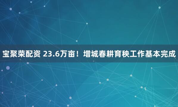 宝聚荣配资 23.6万亩！增城春耕育秧工作基本完成
